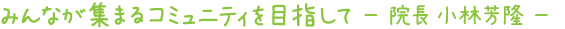 みんなが集まるコミュニティを目指して － 院長 小林 芳隆 －